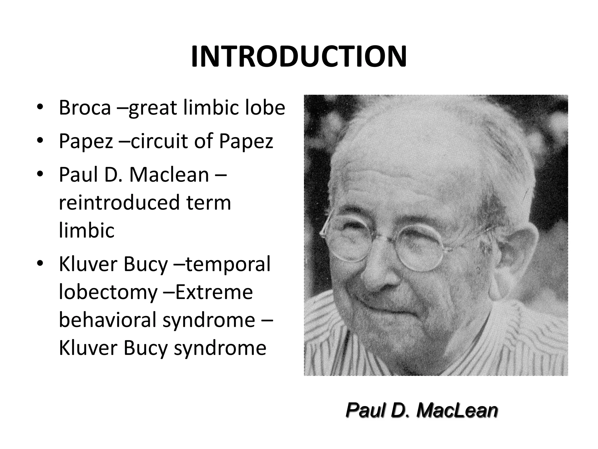 INTRODUCTION
• Broca –great limbic lobe
• Papez –circuit of Papez
• Paul D. Maclean –
  reintroduced term
  limbic
• Kluver Bucy –temporal
  lobectomy –Extreme
  behavioral syndrome –
  Kluver Bucy syndrome

                             Paul D. MacLean
 