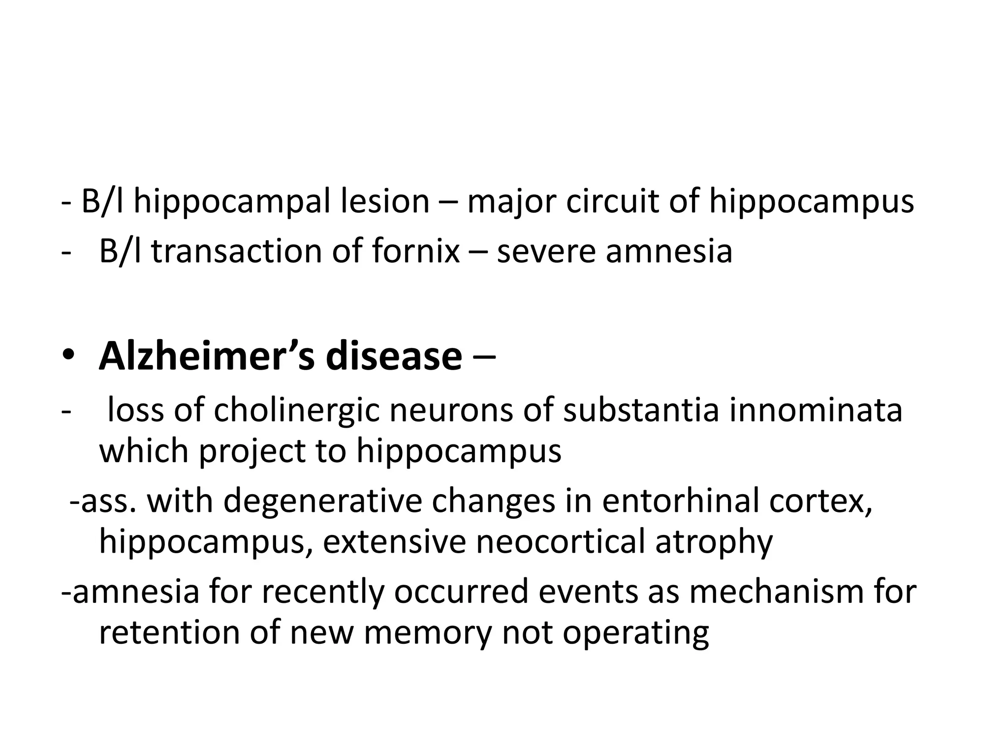 - B/l hippocampal lesion – major circuit of hippocampus
- B/l transaction of fornix – severe amnesia

• Alzheimer’s disease –
- loss of cholinergic neurons of substantia innominata
   which project to hippocampus
 -ass. with degenerative changes in entorhinal cortex,
   hippocampus, extensive neocortical atrophy
-amnesia for recently occurred events as mechanism for
   retention of new memory not operating
 