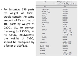 • For instance, 136 parts
by weight of CaSO4
would contain the same
amount of Ca as that of
100 parts by weight of
CaCO3. So, to convert
the weight of CaSO4 as
its CaCO3 equivalents,
the weight of CaSO4
should be multiplied by
a factor of 100/136.
 