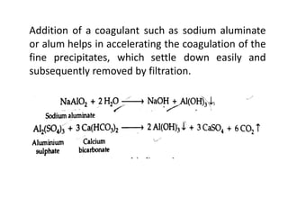 Addition of a coagulant such as sodium aluminate
or alum helps in accelerating the coagulation of the
fine precipitates, which settle down easily and
subsequently removed by filtration.
 