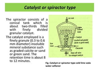 Catalyst or spiractor type
The spiractor consists of a
conical tank which is
about two-thirds filled
with finely divided
granular catalyst.
The catalyst employed is a
finely granule (0.3 to 0.6
mm diameter) insoluble
mineral substance such
as graded calcite or sand
or green sand. The
retention time is about 8
to 12 minutes. Fig. Catalyst or spiractor type cold lime soda
water softener
 