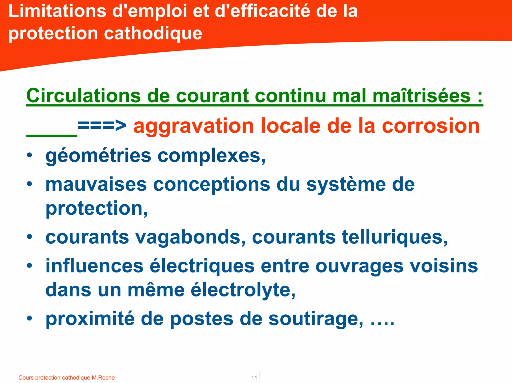 Cours protection cathodique M.Roche 11
Limitations d'emploi et d'efficacité de la
protection cathodique
Circulations de courant continu mal maîtrisées :
===> aggravation locale de la corrosion
• géométries complexes,
• mauvaises conceptions du système de
protection,
• courants vagabonds, courants telluriques,
• influences électriques entre ouvrages voisins
dans un même électrolyte,
• proximité de postes de soutirage, ….
 