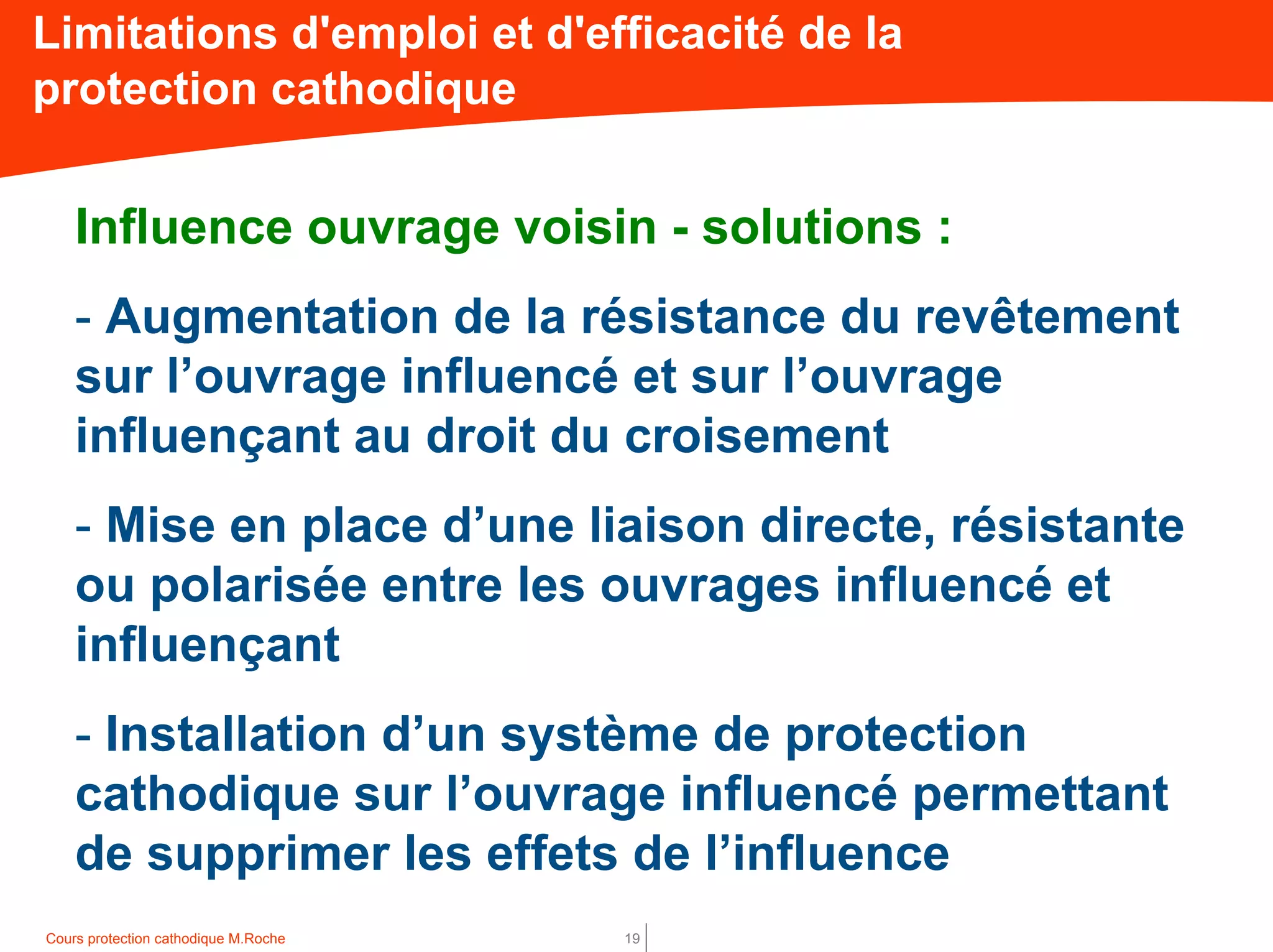 Cours protection cathodique M.Roche 19
Influence ouvrage voisin - solutions :
- Augmentation de la résistance du revêtement
sur l’ouvrage influencé et sur l’ouvrage
influençant au droit du croisement
- Mise en place d’une liaison directe, résistante
ou polarisée entre les ouvrages influencé et
influençant
- Installation d’un système de protection
cathodique sur l’ouvrage influencé permettant
de supprimer les effets de l’influence
Limitations d'emploi et d'efficacité de la
protection cathodique
 