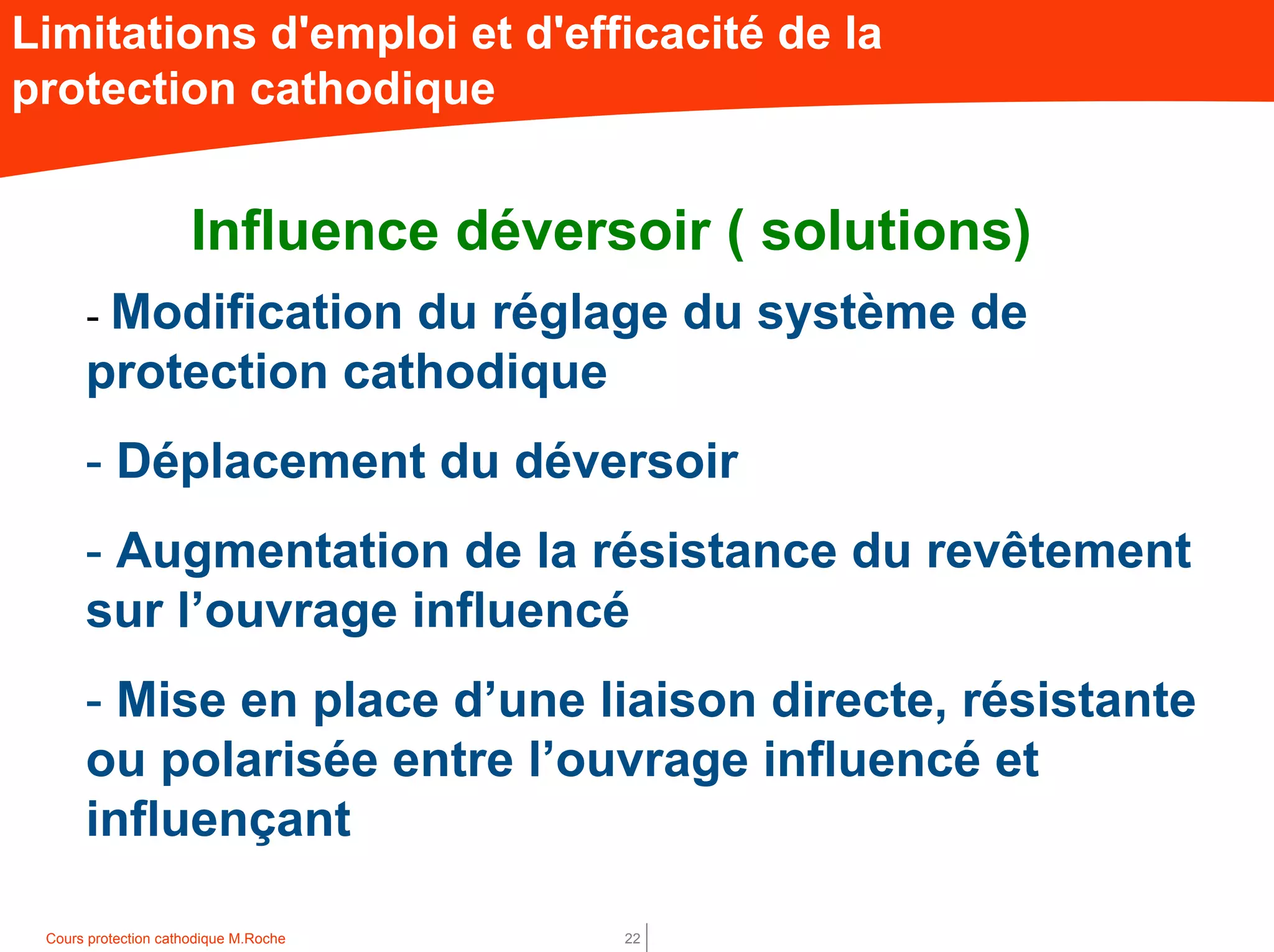 Cours protection cathodique M.Roche 22
Limitations d'emploi et d'efficacité de la
protection cathodique
Influence déversoir ( solutions)
- Modification du réglage du système de
protection cathodique
- Déplacement du déversoir
- Augmentation de la résistance du revêtement
sur l’ouvrage influencé
- Mise en place d’une liaison directe, résistante
ou polarisée entre l’ouvrage influencé et
influençant
 