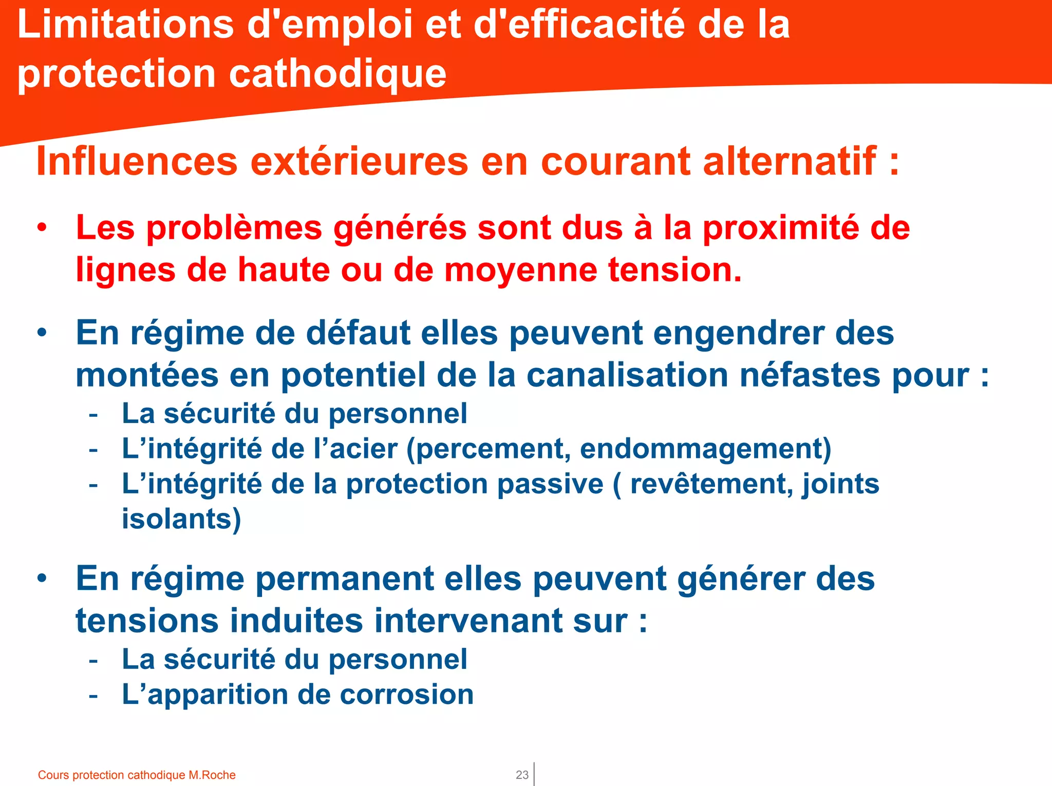 Cours protection cathodique M.Roche 23
Limitations d'emploi et d'efficacité de la
protection cathodique
Influences extérieures en courant alternatif :
• Les problèmes générés sont dus à la proximité de
lignes de haute ou de moyenne tension.
• En régime de défaut elles peuvent engendrer des
montées en potentiel de la canalisation néfastes pour :
- La sécurité du personnel
- L’intégrité de l’acier (percement, endommagement)
- L’intégrité de la protection passive ( revêtement, joints
isolants)
• En régime permanent elles peuvent générer des
tensions induites intervenant sur :
- La sécurité du personnel
- L’apparition de corrosion
 