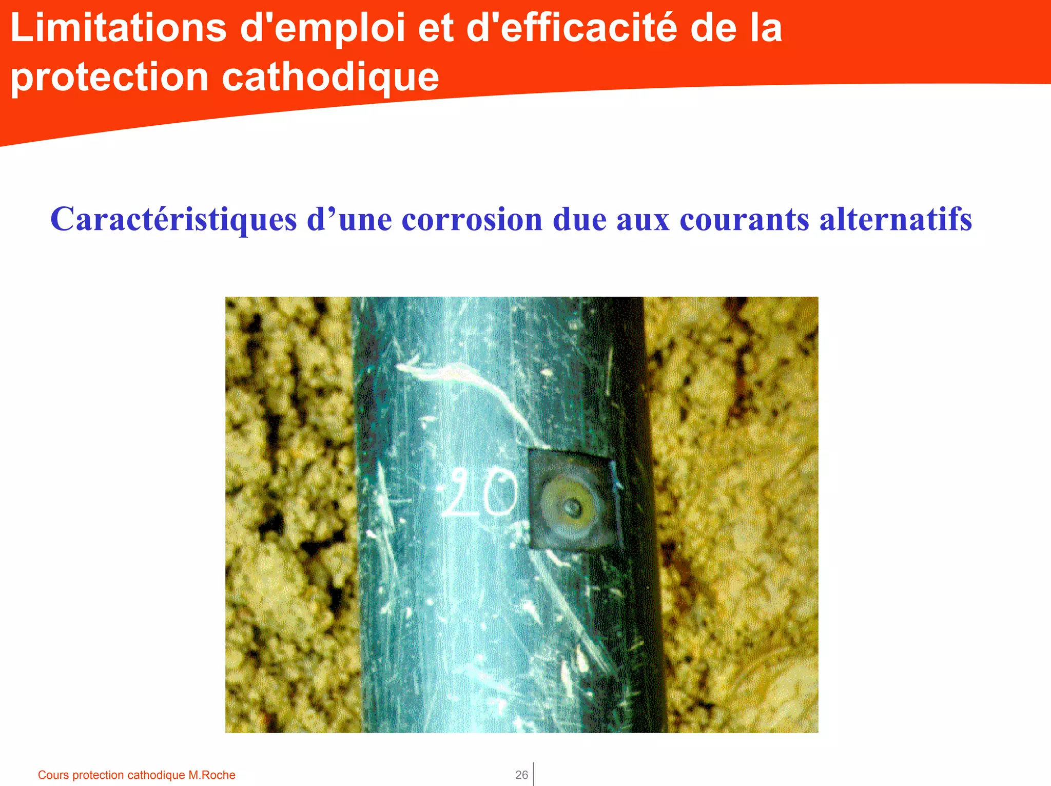 Cours protection cathodique M.Roche 26
Limitations d'emploi et d'efficacité de la
protection cathodique
Caractéristiques d’une corrosion due aux courants alternatifs
 