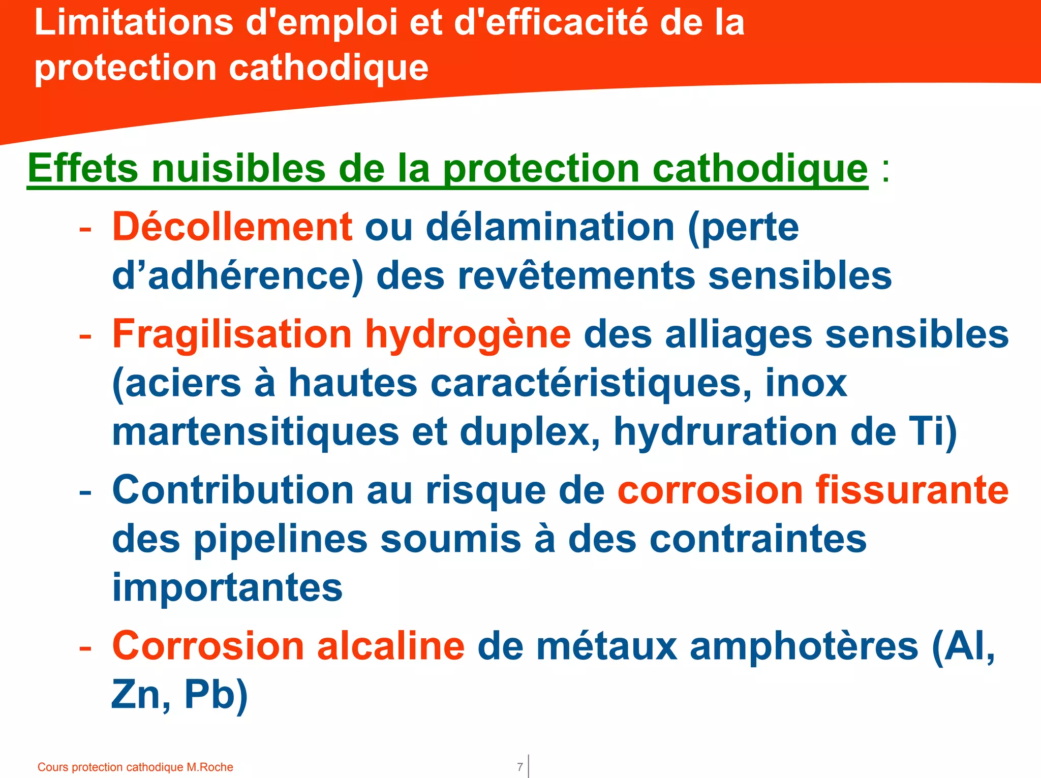 Cours protection cathodique M.Roche 7
Limitations d'emploi et d'efficacité de la
protection cathodique
Effets nuisibles de la protection cathodique :
- Décollement ou délamination (perte
d’adhérence) des revêtements sensibles
- Fragilisation hydrogène des alliages sensibles
(aciers à hautes caractéristiques, inox
martensitiques et duplex, hydruration de Ti)
- Contribution au risque de corrosion fissurante
des pipelines soumis à des contraintes
importantes
- Corrosion alcaline de métaux amphotères (Al,
Zn, Pb)
 
