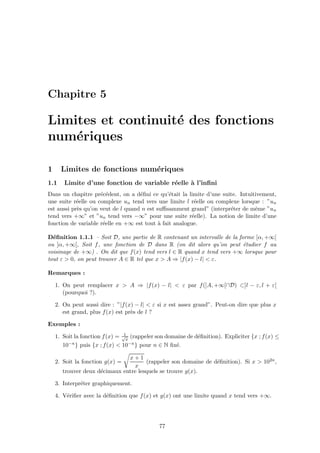 Chapitre 5
Limites et continuit´e des fonctions
num´eriques
1 Limites de fonctions num´eriques
1.1 Limite d’une fonction de variable r´eelle `a l’inﬁni
Dans un chapitre pr´ec´edent, on a d´eﬁni ce qu’´etait la limite d’une suite. Intuitivement,
une suite r´eelle ou complexe un tend vers une limite l r´eelle ou complexe lorsque : ”un
est aussi pr`es qu’on veut de l quand n est suﬃsamment grand” (interpr´eter de mˆeme ”un
tend vers +∞” et ”un tend vers −∞” pour une suite r´eelle). La notion de limite d’une
fonction de variable r´eelle en +∞ est tout `a fait analogue.
D´eﬁnition 1.1.1 – Soit D, une partie de R contenant un intervalle de la forme [α, +∞[
ou ]α, +∞[, Soit f, une fonction de D dans R (on dit alors qu’on peut ´etudier f au
voisinage de +∞) . On dit que f(x) tend vers l ∈ R quand x tend vers +∞ lorsque pour
tout ε > 0, on peut trouver A ∈ R tel que x > A ⇒ |f(x) − l| < ε.
Remarques :
1. On peut remplacer x > A ⇒ |f(x) − l| < ε par f(]A, +∞[∩D) ⊂]l − ε, l + ε[
(pourquoi ?).
2. On peut aussi dire : ”|f(x) − l| < ε si x est assez grand”. Peut-on dire que plus x
est grand, plus f(x) est pr`es de l ?
Exemples :
1. Soit la fonction f(x) = 1√
x
(rappeler son domaine de d´eﬁnition). Expliciter {x ; f(x) ≤
10−n} puis {x ; f(x) < 10−n} pour n ∈ N ﬁx´e.
2. Soit la fonction g(x) =
x + 1
x
(rappeler son domaine de d´eﬁnition). Si x > 102n,
trouver deux d´ecimaux entre lesquels se trouve g(x).
3. Interpr´eter graphiquement.
4. V´eriﬁer avec la d´eﬁnition que f(x) et g(x) ont une limite quand x tend vers +∞.
77
 