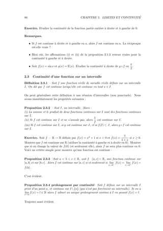 86 CHAPITRE 5. LIMITES ET CONTINUIT´E
Exercice. Etudier la continuit´e de la fonction partie enti`ere `a droite et `a gauche de 0.
Remarques.
• Si f est continue `a droite et `a gauche en a, alors f est continue en a. La r´eciproque
est-elle vraie ?
• Bien sˆur, les aﬃrmations (i) et (ii) de la proposition 2.1.3 restent vraies pour la
continuit´e `a gauche et `a droite.
• Soit f(x) = sin x et g(x) = E(x). Etudier la continuit´e `a droite de g ◦ f en
π
2
.
2.3 Continuit´e d’une fonction sur un intervalle
D´eﬁnition 2.3.1 – Soit f une fonction r´eelle de variable r´eelle d´eﬁnie sur un intervalle
I. On dit que f est continue lorsqu’elle est continue en tout x ∈ I.
On peut g´en´eraliser cette d´eﬁnition `a une r´eunion d’intervalles (non ponctuels). Nous
avons imm´ediatement les propri´et´es suivantes :
Proposition 2.3.2 – Soit I, un intervalle. Alors :
(i) La somme et le produit de deux fonctions continues sur I sont des fonctions continues
sur I.
(ii) Si f est continue sur I et ne s’annule pas, alors
1
f
est continue sur I.
(iii) Si f est continue sur I, si g est continue sur J, et si f(I) ⊂ J, alors g ◦ f est continue
sur I.
Exercice. Soit f : R → R d´eﬁnie par f(x) = x2 + 1 si x < 0 et f(x) =
1
1 + x
si x ≥ 0.
Montrer que f est continue sur R (utiliser la continuit´e `a gauche et `a droite en 0). Montrer
que si on change la valeur de f(0) (et seulement elle), alors f ne sera plus continue en 0.
Voici un crit`ere simple pour montrer qu’une fonction est continue :
Proposition 2.3.3 –Soit a < b < c ∈ R, soit f :]a, c[→ R, une fonction continue sur
]a, b[ et sur ]b, c[. Alors f est continue sur ]a, c[ si et seulement si lim
x→b−
f(x) = lim
x→b+
f(x) =
f(b).
C’est ´evident.
Proposition 2.3.4 prolongement par continuit´e– Soit f d´eﬁnie sur un intervalle I
priv´e d’un point a, et continue sur I  {a} (qui n’est pas forc´ement un intervalle). Si on a
lim
x→a
f(x) = l ∈ R alors f admet un unique prolongement continu `a I en posant f(x) = l.
Toujours aussi ´evident.
 