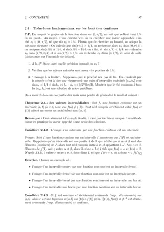 2. CONTINUIT´E 87
2.4 Th´eor`emes fondamentaux sur les fonctions continues
T.P. En tra¸cant le graphe de la fonction sinus sur [0, π/2], on voit que celle-ci vaut 1/4
en un point. Au moyen d’une calculatrice, on va chercher une valeur approch´ee d’un
r´eel x0 ∈ [0, π/2], tel que sin x0 = 1/4. Plutˆot que de chercher au hasard, on adopte la
m´ethode suivante : On calcule que sin(π/4) > 1/4, on recherche alors x0 dans [0, π/4] ;
on compare sin(π/8) et 1/4, si sin(π/8) = 1/4, on a ﬁni, si sin(π/8) < 1/4, on recherche
x0 dans [π/8, π/4], et si sin(π/8) > 1/4, on recherche x0 dans [0, π/8], et ainsi de suite
(dichotomie sur l’ensemble de d´epart).
1. A la ke ´etape, avec quelle pr´ecision connaˆıt-on x0 ?
2. V´eriﬁer que les valeurs calcul´ees sont assez vite proches de 1/4.
3. ”Passage `a la limite”. Supposons que le proc´ed´e n’a pas de ﬁn. On construit par
la pens´ee (c’est `a dire par r´ecurrence) une suite d’intervalles emboˆıt´es [an, bn] avec
sin an < 1/4 < sin bn et bn − an = (1/2n)(π/2). Montrer que le r´eel commun `a tous
les [an, bn] est une solution de notre probl`eme.
On a montr´e dans un cas particulier mais sans perdre de g´en´eralit´e le r´esultat suivant :
Th´eor`eme 2.4.1 des valeurs interm´ediaires– Soit f, une fonction continue sur un
intervalle [a, b] (a < b) telle que f(a) = f(b). Tout r´eel compris strictement entre f(a) et
f(b) admet au moins un ant´ec´edent dans ]a, b[.
Remarque : Contrairement `a l’exemple ´etudi´e, c n’est pas forc´ement unique. La m´ethode
donne en pratique la valeur apprch´e d’une seule des solutions.
Corollaire 2.4.2 –L’image d’un intervalle par une fonction continue est un intervalle.
Preuve : Soit f, une fonction continue sur un intervalle I, montrons que f(I) est un inter-
valle. Rappelons qu’un intervalle est une partie J de R qui v´eriﬁe que si α et β sont des
´el´ements (distincts) de J, alors tout r´eel compris entre α et β appartient `a J. Soit α et β,
´el´ements de f(I), soit γ entre α et β, alors il existe a, b ∈ I tels que f(a) = α et f(b) = β.
D’apr`es 2.4.1, il existe c entre a et b, donc dans I, tel que f(c) = γ, on a donc γ ∈ f(I).
Exercice. Donner un exemple o`u :
• l’image d’un intervalle ouvert par une fonction continue est un intervalle ferm´e,
• l’image d’un intervalle ferm´e par une fonction continue est un intervalle ouvert,
• l’image d’un intervalle born´e par une fonction continue est un intervalle non born´e,
• l’image d’un intervalle non born´e par une fonction continue est un intervalle born´e.
Corollaire 2.4.3 –Si f est continue et strictement croissante (resp. d´ecroissante) sur
[a, b], alors c’est une bijection de [a, b] sur [f(a), f(b)] (resp. [f(b), f(a)]) et f −1 est stricte-
ment croissante (resp. d´ecroissante) et continue.
 