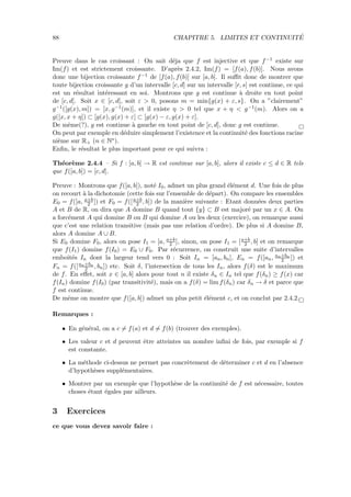 88 CHAPITRE 5. LIMITES ET CONTINUIT´E
Preuve dans le cas croissant : On sait d´eja que f est injective et que f−1 existe sur
Im(f) et est strictement croissante. D’apr`es 2.4.2, Im(f) = [f(a), f(b)]. Nous avons
donc une bijection croissante f−1 de [f(a), f(b)] sur [a, b]. Il suﬃt donc de montrer que
toute bijection croissante g d’un intervalle [c, d] sur un intervalle [r, s] est continue, ce qui
est un r´esultat int´eressant en soi. Montrons que g est continue `a droite en tout point
de [c, d[. Soit x ∈ [c, d[, soit ε > 0, posons m = min{g(x) + ε, s}. On a ”clairement”
g−1([g(x), m]) = [x, g−1(m)], et il existe η > 0 tel que x + η < g−1(m). Alors on a
g([x, x + η]) ⊂ [g(x), g(x) + ε] ⊂ [g(x) − ε, g(x) + ε].
De mˆeme(?), g est continue `a gauche en tout point de ]c, d], donc g est continue.
On peut par exemple en d´eduire simplement l’existence et la continuit´e des fonctions racine
ni`eme sur R+ (n ∈ N∗).
Enﬁn, le r´esultat le plus important pour ce qui suivra :
Th´eor`eme 2.4.4 – Si f : [a, b] → R est continue sur [a, b], alors il existe c ≤ d ∈ R tels
que f([a, b]) = [c, d].
Preuve : Montrons que f([a, b]), not´e I0, admet un plus grand ´el´ement d. Une fois de plus
on recourt `a la dichotomie (cette fois sur l’ensemble de d´epart). On compare les ensembles
E0 = f([a, a+b
2 ]) et F0 = f([a+b
2 , b]) de la mani`ere suivante : Etant donn´ees deux parties
A et B de R, on dira que A domine B quand tout {y} ⊂ B est major´e par un x ∈ A. On
a forc´ement A qui domine B ou B qui domine A ou les deux (exercice), on remarque aussi
que c’est une relation transitive (mais pas une relation d’ordre). De plus si A domine B,
alors A domine A ∪ B.
Si E0 domine F0, alors on pose I1 = [a, a+b
2 ], sinon, on pose I1 = [a+b
2 , b] et on remarque
que f(I1) domine f(I0) = E0 ∪ F0. Par r´ecurrence, on construit une suite d’intervalles
emboˆıt´es In dont la largeur tend vers 0 : Soit In = [an, bn], En = f([an, an+bn
2 ]) et
Fn = f([an+bn
2 , bn]) etc. Soit δ, l’intersection de tous les In, alors f(δ) est le maximum
de f. En eﬀet, soit x ∈ [a, b] alors pour tout n il existe δn ∈ In tel que f(δn) ≥ f(x) car
f(In) domine f(I0) (par transitivit´e), mais on a f(δ) = lim f(δn) car δn → δ et parce que
f est continue.
De mˆeme on montre que f([a, b]) admet un plus petit ´el´ement c, et on conclut par 2.4.2.
Remarques :
• En g´en´eral, on a c = f(a) et d = f(b) (trouver des exemples).
• Les valeur c et d peuvent ˆetre atteintes un nombre inﬁni de fois, par exemple si f
est constante.
• La m´ethode ci-dessus ne permet pas concr`etement de d´eterminer c et d en l’absence
d’hypoth`eses suppl´ementaires.
• Montrer par un exemple que l’hypoth`ese de la continuit´e de f est n´ecessaire, toutes
choses ´etant ´egales par ailleurs.
3 Exercices
ce que vous devez savoir faire :
 