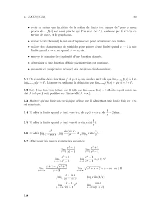 3. EXERCICES 89
• avoir au moins une intuition de la notion de limite (en termes de ”pour x assez
proche de... f(x) est aussi proche que l’on veut de...”), soutenue par le crit`ere en
termes de suite, et le graphisme.
• utiliser (correctement) la notion d’´equivalence pour d´eterminer des limites.
• utiliser des changements de variables pour passer d’une limite quand x → 0 `a une
limite quand x → a, ou quand x → ∞, etc.
• trouver le domaine de continuit´e d’une fonction donn´ee.
• d´eterminer si une fonction d´eﬁnie par morceaux est continue.
• connaˆıtre et comprendre l’´enonc´e des th´eor`emes fondamentaux.
3.1 On consid`ere deux fonctions f et g et x0 un nombre r´eel tels que limx→x0 f(x) = l et
limx→x0 g(x) = l . Montrer en utilisant la d´eﬁnition que limx→x0 (f(x) + g(x)) = l + l .
3.2 Soit f une fonction d´eﬁnie sur R telle que limx→+∞ f(x) = 1.Montrer qu’il existe un
r´eel A tel que f soit positive sur l’intervalle [A, +∞[.
3.3 Montrer qu’une fonction p´eriodique d´eﬁnie sur R admettant une limite ﬁnie en +∞
est constante.
3.4 Etudier la limite quand x tend vers +∞ de x
√
x + cos x, de
1
x
− 2 sin x.
3.5 Etudier la limite quand x tend vers 0 de sin x sin(
1
x
).
3.6 Etudier lim
x→0
x2
1 − cos x
, lim
x→0
sin(sin x)
x2
et lim
x→+∞
x sin(
1
x
).
3.7 D´eterminer les limites ´eventuelles suivantes:
lim
x→1
x2 − 1
|x| − 1
lim
x→1
x3 + 1
x2 − 1
lim
x→−1
x3 + 1
x2 − 1
lim
x→1
xn − 1
xp − 1
n, p ∈ N∗
lim
x→−∞
x + 1 −
√
x2 + 2
x − 3
lim
x→+∞
x2 + x + 2 − x − m m ∈ R
lim
x→+∞
x + ln x
2x + sin x
lim
x→0
x sin(1/x)
lim
x→+∞
(
x − 1
2x + 1
)x2
lim
x→0
sin x
ln(1 + x)
3.8
 