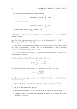 90 CHAPITRE 5. LIMITES ET CONTINUIT´E
1. Par deux ´etudes de fonctions, montrer qu’on a
pour tout x ∈]0, π[ 1 −
x2
2
< cos x.
puis montrer qu’on a
pour tout x ∈]0, π[ x −
x3
6
< sin x.
2. En d´eduire la valeur de lim
x→0+
(1/ sin x − 1/x).
3.9 Soit f une fonction continue sur R admettant des limites ﬁnies en +∞ et −∞. Montrer
que f est born´ee.
3.10 Soit f une fonction continue sur [0, +∞[ telle que limx→+∞ f(x) = l (l ∈ R).
Montrer que f est born´ee sur [0, +∞[.
3.11 Soit f une fonction num´erique continue sur un intervalle I =]a, b[ de R. On suppose
qu’il existe x0 appartenant `a I tel que f(x0) > 0. Montrer qu’alors il existe un intervalle
J ⊂ I tel que f soit strictement positive sur J.
3.12 Donner l’exemple d’une fonction f non continue sur un intervalle et telle que f2 soit
continue sur cet intervalle.
3.13 Etudier la continuit´e de la fonction f d´eﬁnie sur R par :
f(x) =
1
xe
−1
x2 si x = 0
0 si x = 0
3.14 Peut-on prolonger par continuit´e en 0 la fonction h d´eﬁnie sur R∗ par:
h(x) =
sin(1/x)
exp(1/x) + 1
3.15 Peut-on prolonger par continuit´e en 0 les fonctions d´eﬁnies sur [−1, 0[∪]0, 1] par
x ln |x|, x ln | sin x|?
3.16 Peut-on prolonger par continuit´e la fonction la fonction f(x) = e−( 1
sin x )
2
?
3.17 P est un polynˆome impair non nul.
1. Montrer que l’´equation eP(x)
+ P(x) = 0 admet au moins une solution r´eelle.
2. Lorsque P(x) = x, montrer que la solution est unique et en donner une valeur
approch´ee `a 0, 1 pr`es.
 