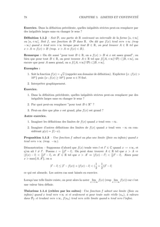 78 CHAPITRE 5. LIMITES ET CONTINUIT´E
Exercice. Dans la d´eﬁnition pr´ec´edente, quelles in´egalit´es strictes peut-on remplacer par
des in´egalit´es larges sans en changer le sens ?
D´eﬁnition 1.1.2 – Soit D, une partie de R contenant un intervalle de la forme [α, +∞[
ou ]α, +∞[, Soit f, une fonction de D dans R. On dit que f(x) tend vers +∞ (resp
−∞) quand x tend vers +∞ lorsque pour tout B ∈ R, on peut trouver A ∈ R tel que
x > A ⇒ f(x) > B (resp. x > A ⇒ f(x) < B).
Remarque : On dit aussi ”pour tout B ∈ R, on a f(x) > B si x est assez grand”, ou
bien que pour tout B ∈ R, on peut trouver A ∈ R tel que f(]A, +∞[∩D) ⊂]B, +∞[, ou
encore que pour A assez grand, on a f(]A, +∞[∩D) ⊂]B, +∞[.
Exemples :
1. Soit la fonction f(x) =
√
x (rappeler son domaine de d´eﬁnition). Expliciter {x ; f(x) >
10n} puis {x ; f(x) ≥ 10n} pour n ∈ N ﬁx´e.
2. Interpr´eter graphiquement.
Exercice.
1. Dans la d´eﬁnition pr´ec´edente, quelles in´egalit´es strictes peut-on remplacer par des
in´egalit´es larges sans en changer le sens ?
2. Par quoi peut-on remplacer ”pour tout B ∈ R” ?
3. Peut-on dire que plus x est grand, plus f(x) est grand ?
Autre exercice.
1. Imaginer les d´eﬁnitions des limites de f(x) quand x tend vers −∞.
2. Imaginer d’autres d´eﬁnitions des limites de f(x) quand x tend vers −∞ en con-
sid´erant g(x) = f(−x).
Proposition 1.1.3 – Une fonction f admet au plus une limite (ﬁnie ou inﬁnie) quand x
tend vers +∞ (resp. −∞).
D´emonstration – Supposons d’abord que f(x) tende vers l et l ∈ C quand x → +∞, et
q’on ait l = l . Posons ε = 1
2 |l − l|. On peut donc trouver A ∈ R tel que x > A ⇒
|f(x) − l| < 1
2 |l − l|, et A ∈ R tel que x > A ⇒ |f(x) − l | < 1
2 |l − l|. Alors pour
x > max{A, A }, on a
|l − l| ≤ |l − f(x)| + |f(x) − l| < (
1
2
+
1
2
)|l − l|
ce qui est absurde. Les autres cas sont laiss´es en exercice.
Lorsqu’une telle limite existe, on peut alors la noter lim
x→+∞
f(x) (resp lim
x→−∞
f(x)) car c’est
une valeur bien d´eﬁnie.
Th´eor`eme 1.1.4 (crit`ere par les suites)– Une fonction f admet une limite (ﬁnie ou
inﬁnie) quand x tend vers +∞ si et seulement si pour toute suite r´eelle (un), `a valeurs
dans Df et tendant vers +∞, f(un) tend vers cette limite quand n tend vers l’inﬁni.
 