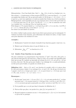 1. LIMITES DE FONCTIONS NUM´ERIQUES 79
D´emonstration : Cas d’une limite ﬁnie. Soit l = lim
x→+∞
f(x), et soit (un) tendant vers +∞.
On se donne ε > 0 quelconque et il faut montrer que les f(un) sont tous dans ]l−ε, l+ε[ sauf
un nombre ﬁni d’entre eux. Or on sait qu’il existe A ∈ R tel que x > A ⇒ |f(x) − l| < ε,
et que les un sont tous sup´erieurs `a A sauf un nombre ﬁni d’entre eux, d’o`u la conclusion.
R´eciproquement, notre hypoth`ese est que f ne tend pas vers l. C’est `a dire qu’il existe un
ε > 0 tel que pour tout A ∈ R, f(]A, +∞[∩D) ⊂]l − ε, l + ε[. On va construire une suite
(un) tendant vers +∞ telle que f(un) ne tende pas vers l.
Pour chaque n ∈ N, on peut choisir un > n tel que f(un)) ∈]l−ε, l+ε[, car f(]n, +∞[∩D) ⊂
]l − ε, l + ε[. Aucun des f(un) n’est dans ]l − ε, l + ε[.
Les autres cas sont laiss´es en exercice.
Ce crit`ere s’utilise le plus souvent, dans le sens direct pour prouver par la contrapos´ee (?)
l’absence de limite d’une fonction, pour d´eterminer des limites de suites, et dans l’autre
sens pour d´emontrer des r´esultats de cours.
exemples :
1. Red´emontrer l’unicit´e de la limite ´eventuelle d’une fonction quand x tend vers +∞.
2. Montrer que la fonction sinus n’a pas de limite en +∞.
3. D´eterminer lim
n→+∞
ea2n+1
en fonction de a ∈ R.
1.2 Limite d’une fonction en un point
On peut s’int´eresser au comportement d’une fonction f ”pr`es” d’un r´eel a d`es qu’il y a
une suite de r´eels dans Df qui tend vers a. Dans ce cours, on va exiger une hypoth`ese plus
forte qui est que Df contient un intervalle de la forme ]b, a[ (b < a), ou ]a, b[ (a < b) (ou
les deux, bien sˆur). On dira qu’on peut ´etudier f au voisinage de a, ou plus pr´ecis´ement,
on dira qu’on peut ´etudier f `a gauche ou `a droite de a.
D´eﬁnition 1.2.1 – Soit a ∈ R, soit f, une fonction de variable r´eelle et `a valeurs dans
R, telle qu’on puisse ´etudier f au voisinage de a, et soit l ∈ R. On dit que f(x)tend vers
l quand x tend vers a lorsque pour tout ε > 0, on peut trouver η > 0 tel que pour tout
x ∈ Df  {a}, on ait |x − a| < η ⇒ |f(x) − l| < ε.
Remarques :
1. On dit aussi ”pour tout ε > 0, on a |f(x)−l| < ε si x est assez proche de a”, ou bien
que pour tout ε > 0, on peut trouver η > 0 tel que f((]a−η, a[∪]a, a+η[)∩Df ) ⊂]l−
ε, l+ε[, ou encore que pour η assez petit, on a f((]a−η, a[∪]a, a+η[)∩Df ) ⊂]l−ε, l+ε[.
2. Il est possible que a ne soit pas dans le domaine de d´eﬁnition de f.
3. Peut-on dire que plus x est proche de a, plus f(x) est proche de l ?
4. On peut toujours se ramener au cas a = 0 en posant g(x) = f(x+a), et c’est souvent
ce qu’on fait en pratique.
 