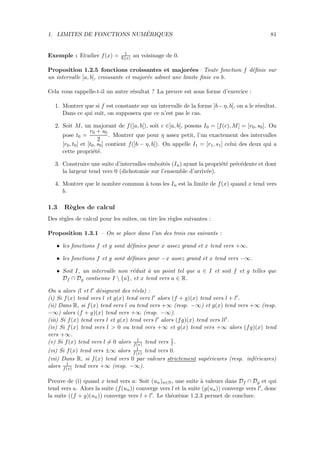 1. LIMITES DE FONCTIONS NUM´ERIQUES 81
Exemple : Etudier f(x) = 1
E(x) au voisinage de 0.
Proposition 1.2.5 fonctions croissantes et major´ees– Toute fonction f d´eﬁnie sur
un intervalle ]a, b[, croissante et major´ee admet une limite ﬁnie en b.
Cela vous rappelle-t-il un autre r´esultat ? La preuve est sous forme d’exercice :
1. Montrer que si f est constante sur un intervalle de la forme ]b−η, b[, on a le r´esultat.
Dans ce qui suit, on supposera que ce n’est pas le cas.
2. Soit M, un majorant de f(]a, b[), soit c ∈]a, b[, posons I0 = [f(c), M] = [r0, s0]. On
pose t0 =
r0 + s0
2
. Montrer que pour η assez petit, l’un exactement des intervalles
[r0, t0] et [t0, s0] contient f(]b − η, b[). On appelle I1 = [r1, s1] celui des deux qui a
cette propri´et´e.
3. Construire une suite d’intervalles emboˆıt´es (In) ayant la propri´et´e pr´ec´edente et dont
la largeur tend vers 0 (dichotomie sur l’ensemble d’arriv´ee).
4. Montrer que le nombre commun `a tous les In est la limite de f(x) quand x tend vers
b.
1.3 R`egles de calcul
Des r`egles de calcul pour les suites, on tire les r`egles suivantes :
Proposition 1.3.1 – On se place dans l’un des trois cas suivants :
• les fonctions f et g sont d´eﬁnies pour x assez grand et x tend vers +∞.
• les fonctions f et g sont d´eﬁnies pour −x assez grand et x tend vers −∞.
• Soit I, un intervalle non r´eduit `a un point tel que a ∈ I et soit f et g telles que
Df ∩ Dg contienne I  {a}, et x tend vers a ∈ R.
On a alors (l et l d´esignent des r´eels) :
(i) Si f(x) tend vers l et g(x) tend vers l alors (f + g)(x) tend vers l + l .
(ii) Dans R, si f(x) tend vers l ou tend vers +∞ (resp. −∞) et g(x) tend vers +∞ (resp.
−∞) alors (f + g)(x) tend vers +∞ (resp. −∞).
(iii) Si f(x) tend vers l et g(x) tend vers l alors (fg)(x) tend vers ll .
(iv) Si f(x) tend vers l > 0 ou tend vers +∞ et g(x) tend vers +∞ alors (fg)(x) tend
vers +∞.
(v) Si f(x) tend vers l = 0 alors 1
f(x) tend vers 1
l .
(vi) Si f(x) tend vers ±∞ alors 1
f(x) tend vers 0.
(vii) Dans R, si f(x) tend vers 0 par valeurs strictement sup´erieures (resp. inf´erieures)
alors 1
f(x) tend vers +∞ (resp. −∞).
Preuve de (i) quand x tend vers a: Soit (un)n∈N, une suite `a valeurs dans Df ∩ Dg et qui
tend vers a. Alors la suite (f(un)) converge vers l et la suite (g(un)) converge vers l , donc
la suite ((f + g)(un)) converge vers l + l . Le th´eor`eme 1.2.3 permet de conclure.
 