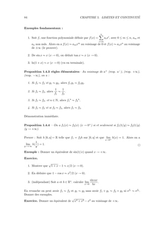 84 CHAPITRE 5. LIMITES ET CONTINUIT´E
Exemples fondamentaux :
1. Soit f, une fonction polynomiale d´eﬁnie par f(x) =
n
i=m
aixi
, avec 0 ≤ m ≤ n, am et
an non nuls. Alors on a f(x) ∼ amxm au voisinage de 0 et f(x) ∼ anxn au voisinage
de ±∞ (le prouver).
2. De sin x ∼ x (x → 0), on d´eduit tan x ∼ x (x → 0).
3. ln(1 + x) ∼ x (x → 0) (vu en terminale).
Proposition 1.4.3 r`egles ´el´ementaires– Au voisinage de a+ (resp. a−), (resp. +∞),
(resp. −∞), on a :
1. Si f1 ∼ f2 et g1 ∼ g2, alors f1 g1 ∼ f2 g2.
2. Si f1 ∼ f2, alors
1
f1
∼
1
f2
.
3. Si f1 ∼ f2, et n ∈ N, alors f1
n
∼ f2
n
.
4. Si f1 ∼ f2 et si f2 ∼ f3, alors f1 ∼ f3.
D´emonstration imm´ediate.
Proposition 1.4.4 – On a f1(x) ∼ f2(x) (x → 0+) si et seulement si f1(1/y) ∼ f2(1/y)
(y → +∞).
Preuve : Soit h ]0, η[→ R telle que f1 = f2h sur ]0, η[ et que lim
x→0+
h(x) = 1. Alors on a
lim
y→+∞
h(
1
y
) = 1.
Exemple : Donner un ´equivalent de sin(1/x) quand x → +∞.
Exercice.
1. Montrer que
√
1 + x − 1 ∼ x/2 (x → 0).
2. En d´eduire que 1 − cos x ∼ x2/2 (x → 0).
3. (ind´ependant) Soit a et b ∈ R∗. calculer lim
x→0
sin ax
bx
.
En revanche on peut avoir f1 ∼ f2 et g1 ∼ g2 sans avoir f1 + g1 ∼ f2 + g2 ni ef1 ∼ ef2 .
Donner des exemples.
Exercice. Donner un ´equivalent de
√
x4 + x3 − x2 au voisinage de +∞.
 