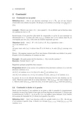 2. CONTINUIT´E 85
2 Continuit´e
2.1 Continuit´e en un point
D´eﬁnition 2.1.1 – Soit f une fonction num´erique et a ∈ Df , qui est une r´eunion
d’intervalles non r´eduits `a un point. On dit que f est continue en a lorsqu’ on a lim
x→a
f(x) =
f(a),
exemple : Montrer que sin(a + b) → sin a quand b → 0, en d´eduire que la fonction sinus
est continue en tout a ∈ R.
Intuitivement, il est peut-ˆetre plus facile de comprendre ce qu’est la non-continuit´e ou
discontinuit´e en a : il existe une suite (un)n∈N tendant vers a et `a valeurs dans Df ne
convergeant pas vers f(a). Cela vient du r´esultat important qui suit :
Th´eor`eme 2.1.2 – Soit f : D → R et soit a ∈ D. Il y a ´equivalence entre :
(i) f est continue en a
et
(ii) pour toute suite (un) `a valeurs dans D et de limite a, la suite (f(un)) converge vers
f(a).
Preuve : On suppose toujours que D est une r´eunion d’intervalles non r´eduits `a un point.
D’apr`es 1.2.3 et la d´eﬁnition, le r´esultat est clair.
Exemple : En quels points de R la fonction x − E(x) est-elle continue ?
Exercice. Calculer lim 1 + 1
n
n
.
Rappelons quelques propri´et´es bien connues :
Proposition 2.1.3 (i) La somme et le produit de deux fonctions continues en a sont des
fonctions continues en a.
(ii) Si f est continue en a et si f(a) = 0, alors
1
f
est continue en a.
(iii) Si f est continue en a et si g est continue en f(a), alors g ◦ f est continue en a.
La preuve de (i) et (ii) d´ecoule directement du th´eor`eme 2.1.2 et des r´esultats sur les
suites. Montrons (iii)`a l’aide de ce mˆeme th´eor`eme : Soit (un)n∈N, une suite tendant vers
a. Alors la suite (f(un))n∈N tend vers f(a), et la suite (g(f(un)))n∈N tend vers g(f(a)).
2.2 Continuit´e `a droite et `a gauche
Savoir qu’une fonction f est continue en un point a aide `a connaˆıtre le comportement
(existence ou non d’une limite) d’une suite ou d’une fonction o`u intervient f. Il arrive que
la restriction de f `a Df ∩] − ∞, a] ou Df ∩ [a, +∞[ suﬃse `a nous informer, d’o`u l’int´erˆet
de la notion de continuit´e de f `a droite ou `a gauche d’un r´eel a.
D´eﬁnition 2.2.1 – Soit f une fonction r´eelle de variable r´eelle et a ∈ Df . On dit que
f est continue `a gauche (resp. `a droite) en a lorsque f|(Df ∩]−∞,a]) (resp.f|(Df ∩[a,+∞[)) est
continue en a.
 