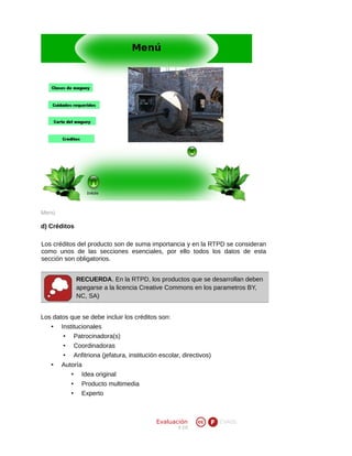Menú

d) Créditos
Los créditos del producto son de suma importancia y en la RTPD se consideran
como unos de las secciones esenciales, por ello todos los datos de esta
sección son obligatorios.
RECUERDA. En la RTPD, los productos que se desarrollan deben
apegarse a la licencia Creative Commons en los parametros BY,
NC, SA)
Los datos que se debe incluir los créditos son:
•

Institucionales
• Patrocinadora(s)
Coordinadoras
Anfitriona (jefatura, institución escolar, directivos)

•
•
•

Autoría
• Idea original
•
•

Producto multimedia
Experto

Evaluación
V 2.0

EVA05

 