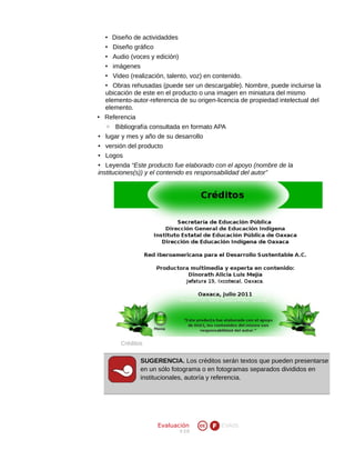 • Diseño de actividaddes
• Diseño gráfico
• Audio (voces y edición)
• imágenes
• Video (realización, talento, voz) en contenido.
• Obras rehusadas (puede ser un descargable). Nombre, puede incluirse la
ubicación de este en el producto o una imagen en miniatura del mismo
elemento-autor-referencia de su origen-licencia de propiedad intelectual del
elemento.
• Referencia
◦ Bibliografía consultada en formato APA
• lugar y mes y año de su desarrollo
• versión del producto
• Logos
• Leyenda “Este producto fue elaborado con el apoyo (nombre de la
instituciones(s)) y el contenido es responsabilidad del autor”

Créditos

SUGERENCIA. Los créditos serán textos que pueden presentarse
en un sólo fotograma o en fotogramas separados divididos en
institucionales, autoría y referencia.

Evaluación
V 2.0

EVA05

 