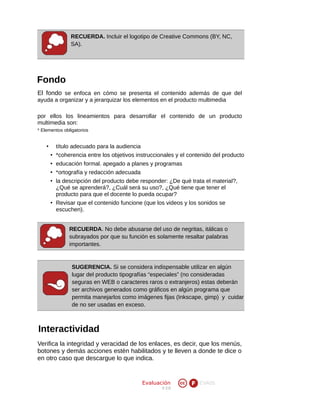 RECUERDA. Incluir el logotipo de Creative Commons (BY, NC,
SA).

Fondo
El fondo se enfoca en cómo se presenta el contenido además de que del
ayuda a organizar y a jerarquizar los elementos en el producto multimedia
por ellos los lineamientos para desarrollar el contenido de un producto
multimedia son:
* Elementos obligatorios

•

título adecuado para la audiencia
• *coherencia entre los objetivos instruccionales y el contenido del producto
• educación formal. apegado a planes y programas
• *ortografía y redacción adecuada
• la descripción del producto debe responder: ¿De qué trata el material?,
¿Qué se aprenderá?, ¿Cuál será su uso?, ¿Qué tiene que tener el
producto para que el docente lo pueda ocupar?
• Revisar que el contenido funcione (que los videos y los sonidos se
escuchen).
RECUERDA. No debe abusarse del uso de negritas, itálicas o
subrayados por que su función es solamente resaltar palabras
importantes.

SUGERENCIA. Si se considera indispensable utilizar en algún
lugar del producto tipografías “especiales” (no consideradas
seguras en WEB o caracteres raros o extranjeros) estas deberán
ser archivos generados como gráficos en algún programa que
permita manejarlos como imágenes fijas (Inkscape, gimp) y cuidar
de no ser usadas en exceso.

Interactividad
Verifica la integridad y veracidad de los enlaces, es decir, que los menús,
botones y demás acciones estén habilitados y te lleven a donde te dice o
en otro caso que descargue lo que indica.

Evaluación
V 2.0

EVA05

 
