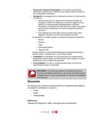 • Interacción Humano-Computadora: se le conoce así al estudio,
planeación y diseño de las relaciones que surgen cuando el usuario y
una computadora interactuan.
• Navegación: la navegación es el sistema de acceso a la información y
se divide en:
• Interna (menú interno y saltos al menú interno) al hablar de
navegación interna nos referimos a cuando tu página es muy
grande y se tienen grandes desplazamientos verticales,
necesitas un mecanismo de salto de temas y salto al inicio para
que la lectura y búsqueda de un tema en especial sea fácil y
cómodo. o
• Entre páginas del mismo DIM, esto es cuando tienes varias
páginas y necesitas una forma de navegar entre ellas.
La navegación es visible cuando se muestra los siguientes elementos:
• Menús
• Botones
• Ligas
• Elementos gráficos
• Mapa del sitio
Aunque también es conveniente plantearse las siguientes preguntas:
¿Dónde estoy?, ¿A dónde voy? Y ¿De dónde vengo?
• Usabilidad: es la facilidad con la que personas con características
específicas pueden utilizar una herramienta -física o digital- en ciertas
condiciones, con un objetivo en particular.
• Funcionalidad: Es lo que un producto puede hacer, tal como fue
especificado durante su desarrollo.
RECUERDA. Los textos que pueden ser botones que activen
acciones, actividades interactivas o que sirvan de enlaces para la
navegación pero en este caso deberán ser claramete distinguibles
como botones.

Resumen
En esta guía se mostraron los lineamientos a considerar para elaborar
un producto multimedia en cuanto a:
• forma
• fondo
• interactividad
Referencia.
Paquete de producción. DIMs. Instructivo para la producción.

Evaluación
V 2.0

EVA05

 