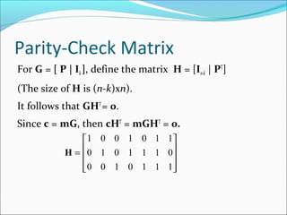 Parity-Check Matrix
For G = [ P | Ik], define the matrix H = [In-k | PT
]
(The size of H is (n-k)xn).
It follows that GHT
= 0.
Since c = mG, then cHT
= mGHT
= 0.
H =










1 0 0 1 0 1 1
0 1 0 1 1 1 0
0 0 1 0 1 1 1
 