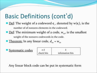 Basic Definitions (cont’d)
Def: The weight of a codeword ci , denoted by w(ci), is the
number of of nonzero elements in the codeword.
Def: The minimum weight of a code, wmin, is the smallest
weight of the nonzero codewords in the code.
Theorem: In any linear code, dmin = wmin
Systematic codes
Any linear block code can be put in systematic form
n-k
check bits
k
information bits
 