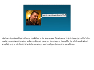 Is me messing with me RN?
Like I can almost see Dixon at home, head tilted to the side, unsure if this is some kind of elaborate troll, he’s like
maybe everybody got together and agreed to not paste any line graphs in channel for the whole week. Which
actually is kind of a brilliant troll and also something we’d totally do, but no, this was all bryan
 