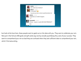 but look at the love here, these people want to geek out on the data with you. They want to celebrate your win.
Not just in the fortune 500 goals and gift cards way, but by actually quantifying the y-axis of your success. They
want to comprehend your win so bad they are confused when they lack sufficient data to comprehend your win,
which I find astounding.
 