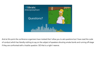 Questions?
@davejosephsen
And at this point the conference organizers have insisted that I allow you to ask questions but I have read the code
of conduct which has literally nothing to say on the subject of speakers shouting smoke bomb and running off stage
if they are confronted with a hostile question. SO that is a right I reserve.
 