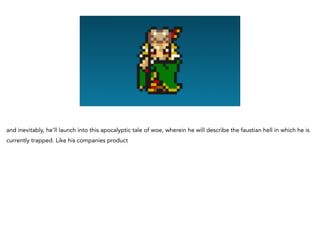 and inevitably, he’ll launch into this apocalyptic tale of woe, wherein he will describe the faustian hell in which he is
currently trapped. Like his companies product
 