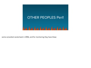 OTHER PEOPLES Perl!
some consultant wrote back in 2006, and for monitoring they have these
 