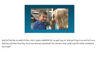 Graphing Na
And he’ll be like no really it’s fine, I don’t need a AAAHHH oh my god hug me. And we’ll hug it out and he’ll cry a
little bit, and then I’ll be like. You know what you should do? You should vi that .qmail-root file mister neckbeard.
You know?
 