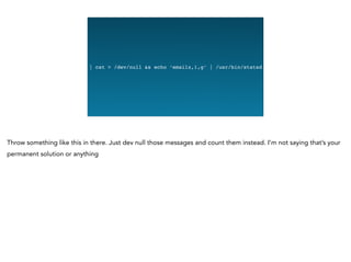 Graphing Na
| cat > /dev/null && echo ‘emailz,1,g’ | /usr/bin/statsd
Throw something like this in there. Just dev null those messages and count them instead. I’m not saying that’s your
permanent solution or anything
 