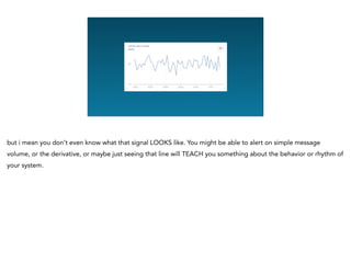 Graphing Na
but i mean you don’t even know what that signal LOOKS like. You might be able to alert on simple message
volume, or the derivative, or maybe just seeing that line will TEACH you something about the behavior or rhythm of
your system.
 