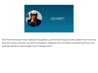 Graphing Na
DO EEET!
And I’ll be like heck yeah mister neckbeard. Go giterdone, and he’ll leave happy and with a lighter heart. It’s a funny
story. But it’s also a true story. I’ve had this conversation at least 20 times. And today surrounded by all of you and
my librato teamies it’s easy to forget, but if I’m being honest?
 