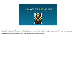This was me one job ago
I was this neckbeard. This was me. Not a long time ago either but like one job ago, I was him. And I more or less
knew everything about monitoring that I know now, and yet I couldn’t .
 