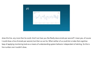 Graphing Na
#1
draw this line, any more than he could. And I can hear you like Really dave emails per second? I mean yes, of course
I could draw a line of emails per second, but then so can he. What neither of us could do is make that cognitive
leap of applying monitoring tools as a means of understanding system behavior independent of alerting. So this is
line number one I couldn’t draw.
 