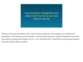 I was carrying a misapprehension
about what monitoring was and
whom it was for
Because in every case the problem wasn’t a lack of technical aptitude, it was wrapped up in my beliefs and
expectations. In this particular case, the problem . The thing that’s causing our cognitive dissonance is that these
perl scripts are sending alerts already. So to us— to mr neck beard and I, it seemed like monitoring was already in
place. Box checked. Monitoring done.
 