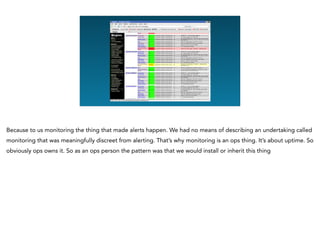 Because to us monitoring the thing that made alerts happen. We had no means of describing an undertaking called
monitoring that was meaningfully discreet from alerting. That’s why monitoring is an ops thing. It’s about uptime. So
obviously ops owns it. So as an ops person the pattern was that we would install or inherit this thing
 