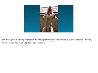 And it was great at barking. It’d bark all day and night bark bark bark bark bark. And that sucked. so I thought,
maybe I should train it. So I’d put in a ticket to train it
 