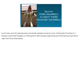Squirrel!
ZOMG SQUIRREL!!!
It’s RIGHT THERE!
YOUGUISE? SQUIRRELL!
but I’d never work the ticket because it was literally nobody’s priority but mine. I’d feel guilty if I worked on it
because it seemd self indulgent or I’d feel guilty if I didn’t because dogs sitting over there barking at squirrels all
night and it’s just embarrassing
 