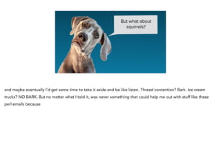 But what about
squirrels?
and maybe eventually I’d get some time to take it aside and be like listen. Thread contention? Bark. Ice cream
trucks? NO BARK. But no matter what I told it, was never something that could help me out with stuff like these
perl emails because
 