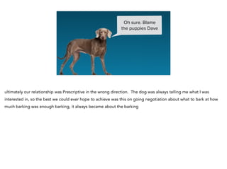 Oh sure. Blame
the puppies Dave
ultimately our relationship was Prescriptive in the wrong direction. The dog was always telling me what I was
interested in, so the best we could ever hope to achieve was this on going negotiation about what to bark at how
much barking was enough barking, it always became about the barking
 