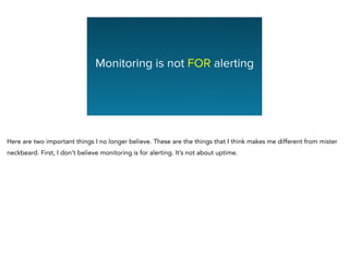 Monitoring is not FOR alerting
Here are two important things I no longer believe. These are the things that I think makes me different from mister
neckbeard. First, I don’t believe monitoring is for alerting. It’s not about uptime.
 