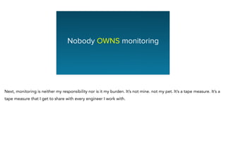 Nobody OWNS monitoring
Next, monitoring is neither my responsibility nor is it my burden. It’s not mine. not my pet. It’s a tape measure. It’s a
tape measure that I get to share with every engineer I work with.
 