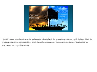 Ops owns
Monitoring
Everyone
owns
Monitoring
I think if you’ve been listening to the real speakers, basically all the ones who aren’t me, you’ll find that this is the
probably most important underlying belief that differentiates them from mister neckbeard. People who run
effective monitoring infrastructure
 