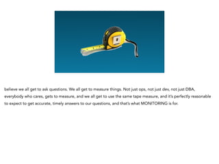 believe we all get to ask questions. We all get to measure things. Not just ops, not just dev, not just DBA,
everybody who cares, gets to measure, and we all get to use the same tape measure, and it’s perfectly reasonable
to expect to get accurate, timely answers to our questions, and that’s what MONITORING is for.
 