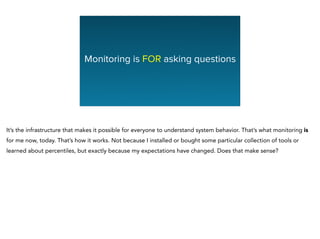 Monitoring is FOR asking questions
It’s the infrastructure that makes it possible for everyone to understand system behavior. That’s what monitoring is
for me now, today. That’s how it works. Not because I installed or bought some particular collection of tools or
learned about percentiles, but exactly because my expectations have changed. Does that make sense?
 